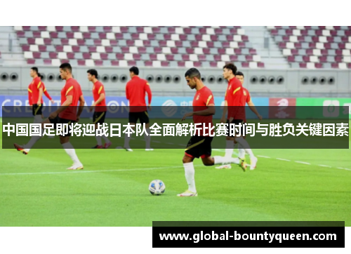 中国国足即将迎战日本队全面解析比赛时间与胜负关键因素 中国国足即将迎战日本队全面解析比赛时间与胜负关键因素