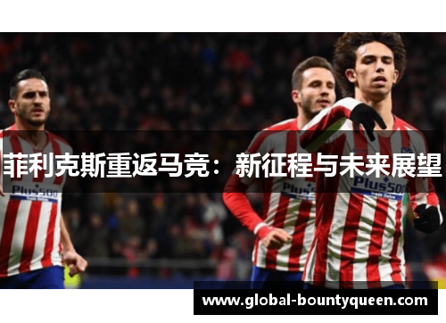 菲利克斯重返马竞:新征程与未来展望 菲利克斯重返马竞:新征程与未来展望