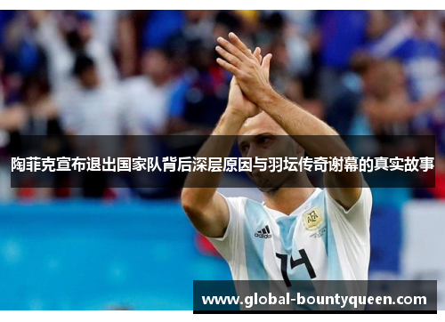 陶菲克宣布退出国家队背后深层原因与羽坛传奇谢幕的真实故事 陶菲克宣布退出国家队背后深层原因与羽坛传奇谢幕的真实故事