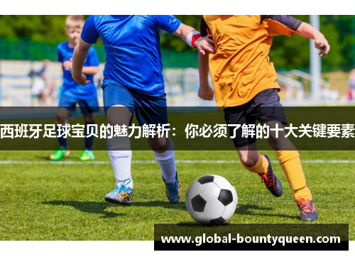 西班牙足球宝贝的魅力解析：你必须了解的十大关键要素