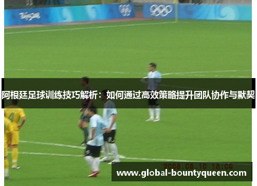 阿根廷足球训练技巧解析：如何通过高效策略提升团队协作与默契