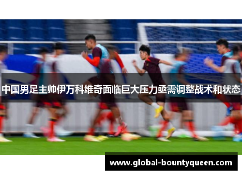 中国男足主帅伊万科维奇面临巨大压力亟需调整战术和状态 中国男足主帅伊万科维奇面临巨大压力亟需调整战术和状态