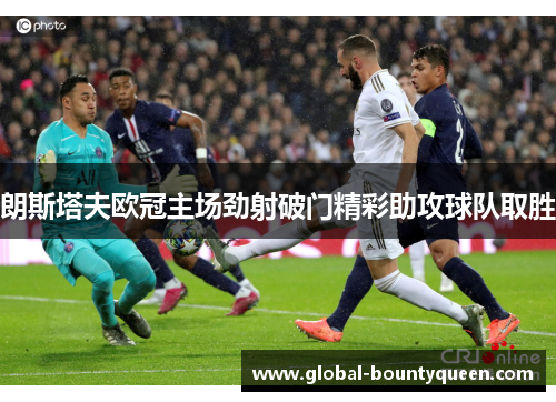 朗斯塔夫欧冠主场劲射破门精彩助攻球队取胜