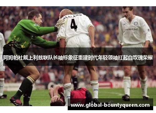 阿姆帕杜戴上利兹联队长袖标象征重建时代年轻领袖扛起白玫瑰荣耀